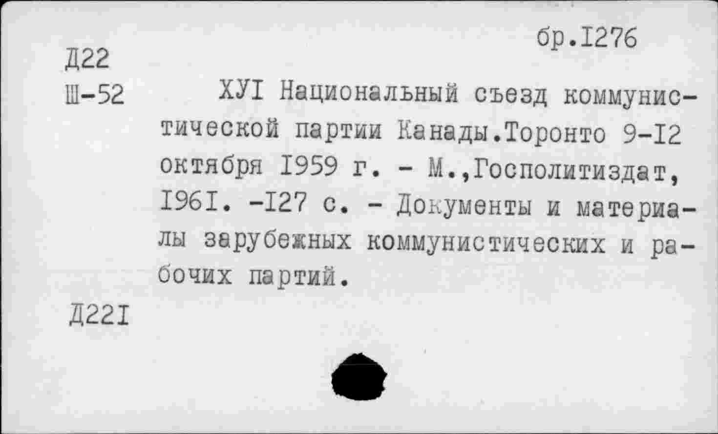 ﻿бр.1276
Д22
щ-52 ХУ1 Национальный съезд коммунистической партии Канады.Торонто 9-12 октября 1959 г. - М.,Госполитиздат, 1961. -127 с. - Документы и материалы зарубежных коммунистических и рабочих партий.
Д221